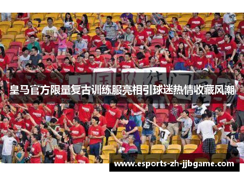 皇马官方限量复古训练服亮相引球迷热情收藏风潮