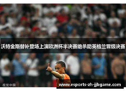 沃特金斯替补登场上演欧洲杯半决赛绝杀助英格兰晋级决赛