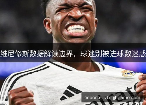 维尼修斯数据解读边界，球迷别被进球数迷惑